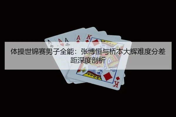 体操世锦赛男子全能：张博恒与桥本大辉难度分差距深度剖析